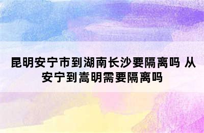 昆明安宁市到湖南长沙要隔离吗 从安宁到嵩明需要隔离吗